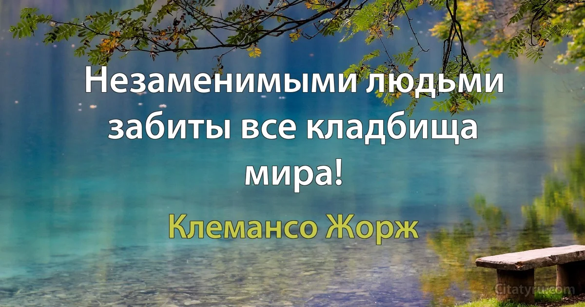 Незаменимыми людьми забиты все кладбища мира! (Клемансо Жорж)