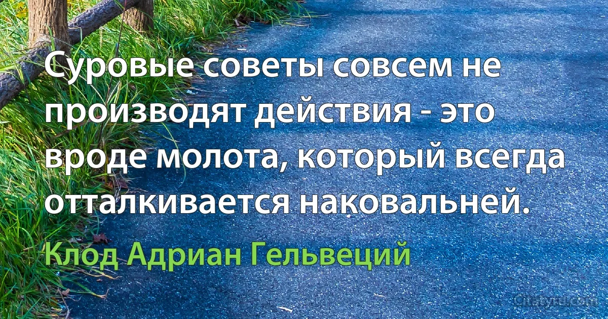 Суровые советы совсем не производят действия - это вроде молота, который всегда отталкивается наковальней. (Клод Адриан Гельвеций)