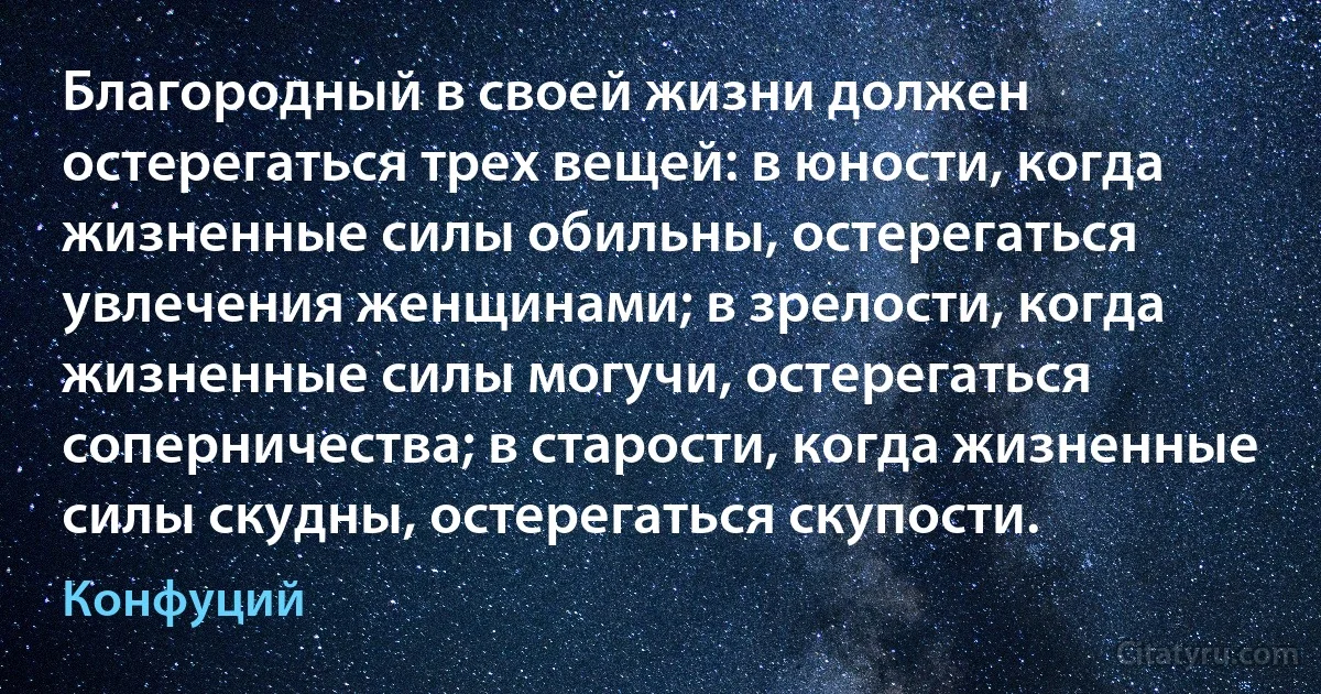 Благородный в своей жизни должен остерегаться трех вещей: в юности, когда жизненные силы обильны, остерегаться увлечения женщинами; в зрелости, когда жизненные силы могучи, остерегаться соперничества; в старости, когда жизненные силы скудны, остерегаться скупости. (Конфуций)