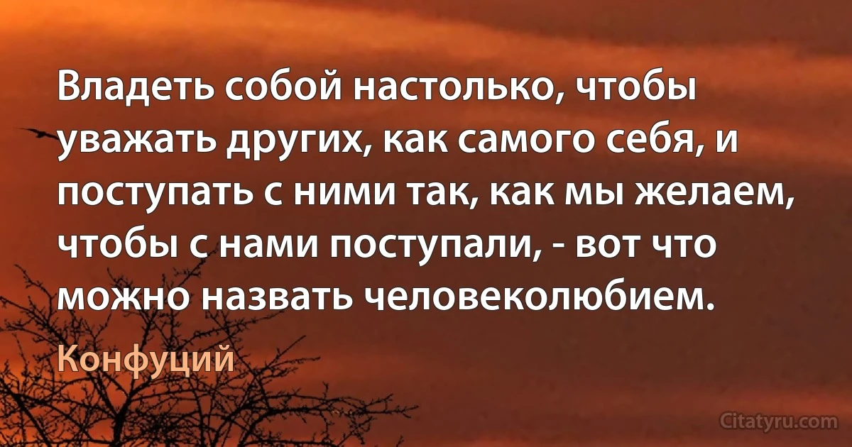 Владеть собой настолько, чтобы уважать других, как самого себя, и поступать с ними так, как мы желаем, чтобы с нами поступали, - вот что можно назвать человеколюбием. (Конфуций)