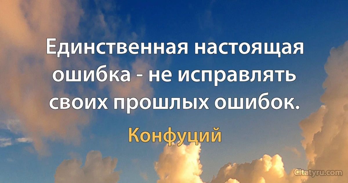 Единственная настоящая ошибка - не исправлять своих прошлых ошибок. (Конфуций)