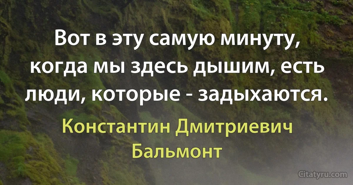 Вот в эту самую минуту, когда мы здесь дышим, есть люди, которые - задыхаются. (Константин Дмитриевич Бальмонт)