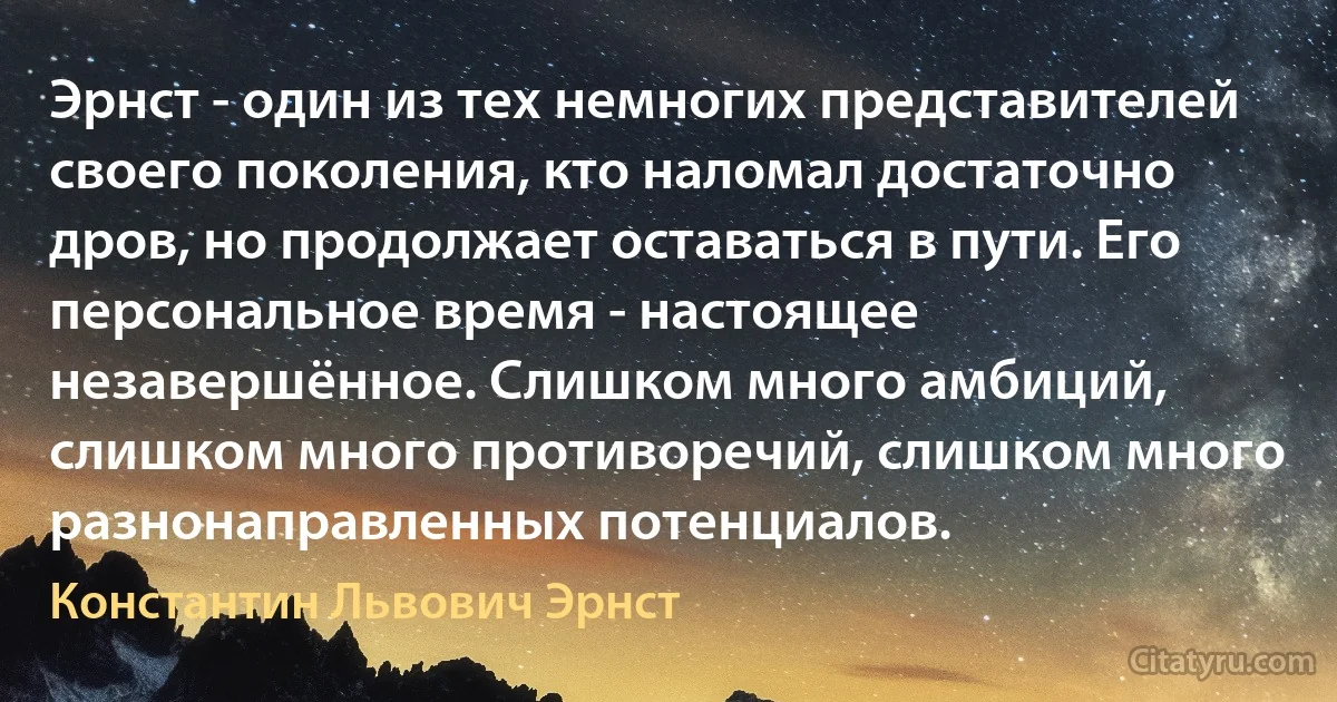 Эрнст - один из тех немногих представителей своего поколения, кто наломал достаточно дров, но продолжает оставаться в пути. Его персональное время - настоящее незавершённое. Слишком много амбиций, слишком много противоречий, слишком много разнонаправленных потенциалов. (Константин Львович Эрнст)