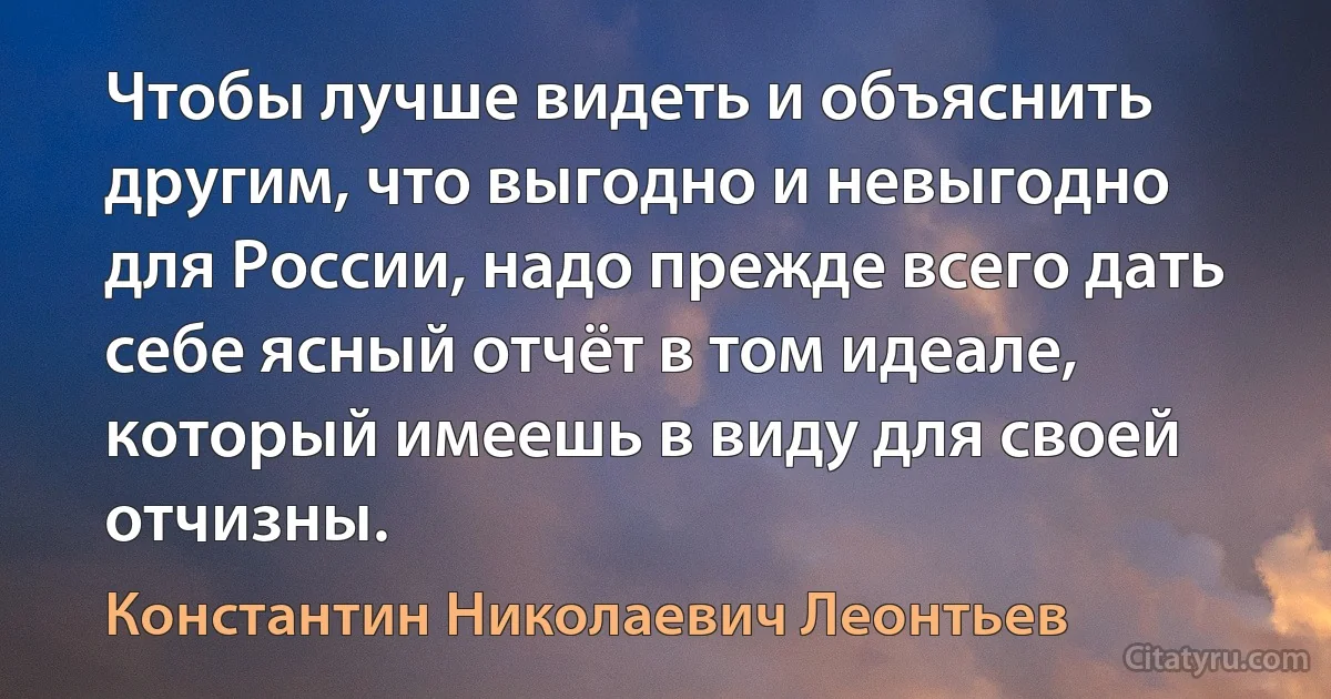 Чтобы лучше видеть и объяснить другим, что выгодно и невыгодно для России, надо прежде всего дать себе ясный отчёт в том идеале, который имеешь в виду для своей отчизны. (Константин Николаевич Леонтьев)