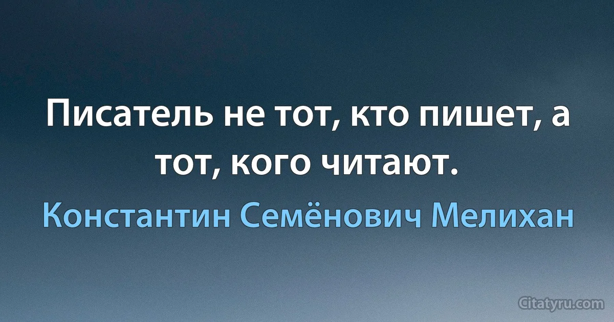 Писатель не тот, кто пишет, а тот, кого читают. (Константин Семёнович Мелихан)