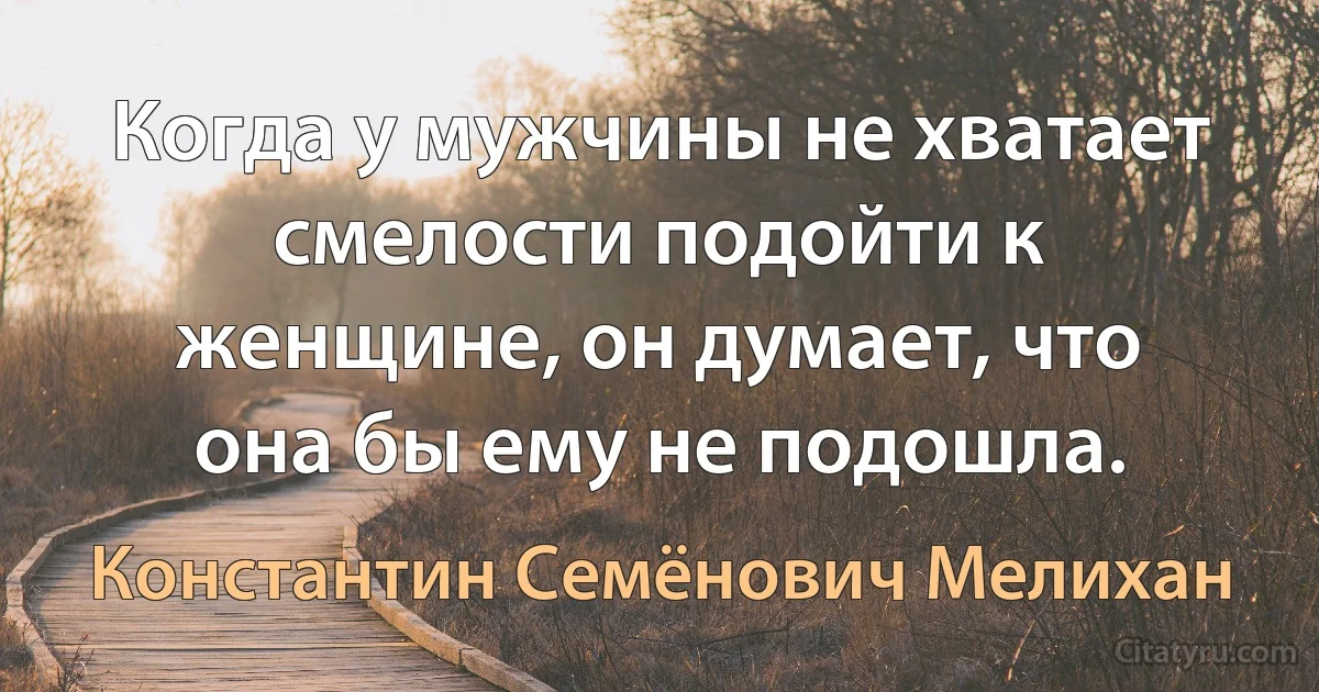 Когда у мужчины не хватает смелости подойти к женщине, он думает, что она бы ему не подошла. (Константин Семёнович Мелихан)