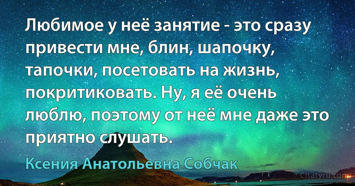 Любимое у неё занятие - это сразу привести мне, блин, шапочку, тапочки, посетовать на жизнь, покритиковать. Ну, я её очень люблю, поэтому от неё мне даже это приятно слушать. (Ксения Анатольевна Собчак)