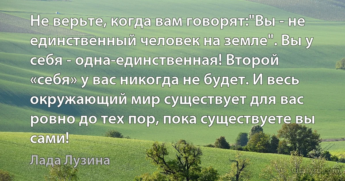 Не верьте, когда вам говорят:"Вы - не единственный человек на земле". Вы у себя - одна-единственная! Второй «себя» у вас никогда не будет. И весь окружающий мир существует для вас ровно до тех пор, пока существуете вы сами! (Лада Лузина)