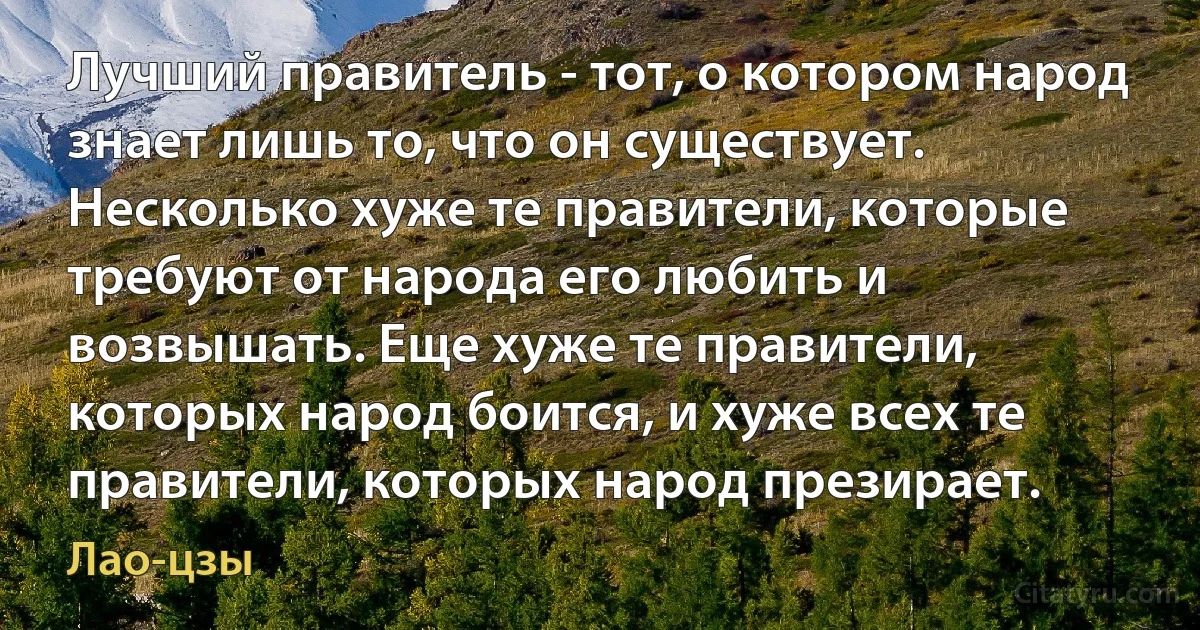 Лучший правитель - тот, о котором народ знает лишь то, что он существует. Несколько хуже те правители, которые требуют от народа его любить и возвышать. Еще хуже те правители, которых народ боится, и хуже всех те правители, которых народ презирает. (Лао-цзы)