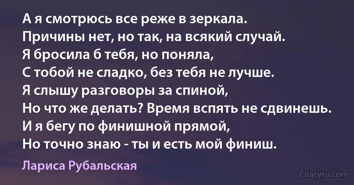 А я смотрюсь все реже в зеркала.
Причины нет, но так, на всякий случай.
Я бросила б тебя, но поняла,
С тобой не сладко, без тебя не лучше.
Я слышу разговоры за спиной,
Но что же делать? Время вспять не сдвинешь.
И я бегу по финишной прямой,
Но точно знаю - ты и есть мой финиш. (Лариса Рубальская)