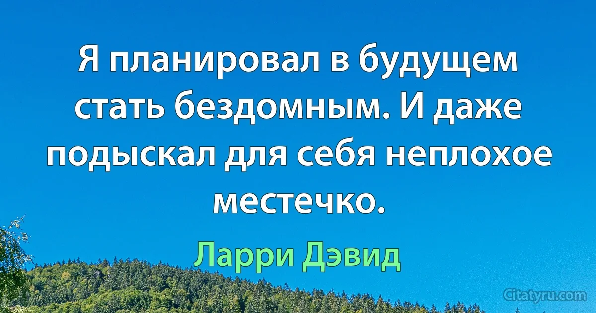 Я планировал в будущем стать бездомным. И даже подыскал для себя неплохое местечко. (Ларри Дэвид)