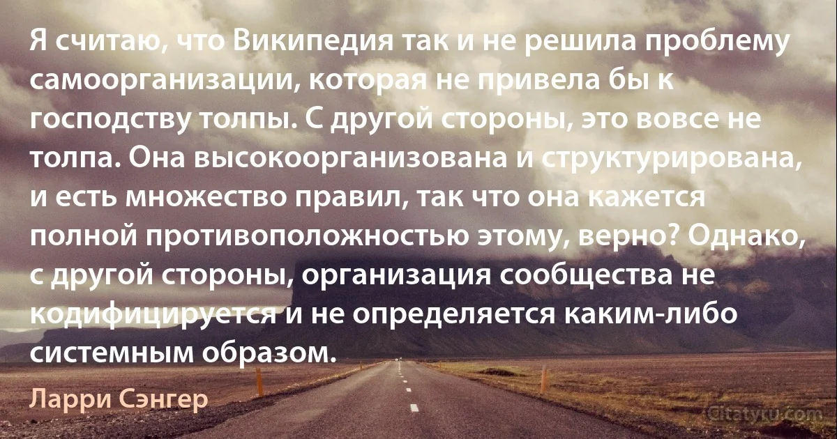 Я считаю, что Википедия так и не решила проблему самоорганизации, которая не привела бы к господству толпы. С другой стороны, это вовсе не толпа. Она высокоорганизована и структурирована, и есть множество правил, так что она кажется полной противоположностью этому, верно? Однако, с другой стороны, организация сообщества не кодифицируется и не определяется каким-либо системным образом. (Ларри Сэнгер)