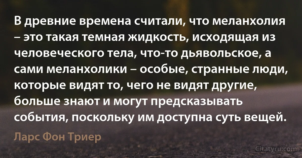 В древние времена считали, что меланхолия – это такая темная жидкость, исходящая из человеческого тела, что-то дьявольское, а сами меланхолики – особые, странные люди, которые видят то, чего не видят другие, больше знают и могут предсказывать события, поскольку им доступна суть вещей. (Ларс Фон Триер)