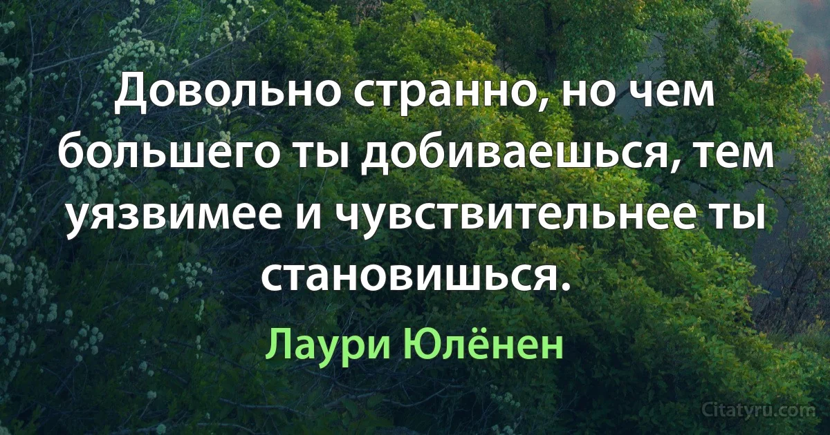 Довольно странно, но чем большего ты добиваешься, тем уязвимее и чувствительнее ты становишься. (Лаури Юлёнен)