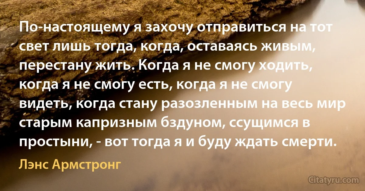 По-настоящему я захочу отправиться на тот свет лишь тогда, когда, оставаясь живым, перестану жить. Когда я не смогу ходить, когда я не смогу есть, когда я не смогу видеть, когда стану разозленным на весь мир старым капризным бздуном, ссущимся в простыни, - вот тогда я и буду ждать смерти. (Лэнс Армстронг)