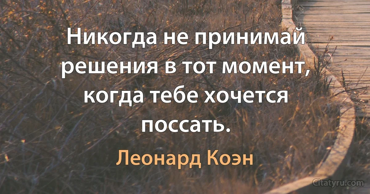 Никогда не принимай решения в тот момент, когда тебе хочется поссать. (Леонард Коэн)