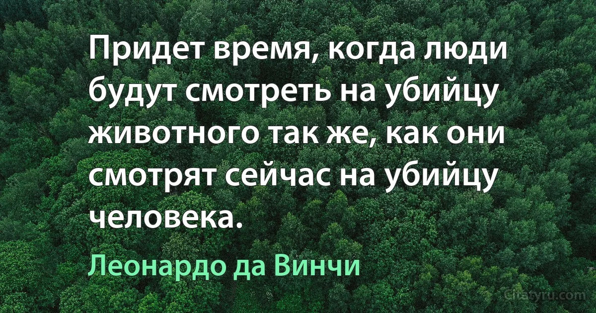 Придет время, когда люди будут смотреть на убийцу животного так же, как они смотрят сейчас на убийцу человека. (Леонардо да Винчи)