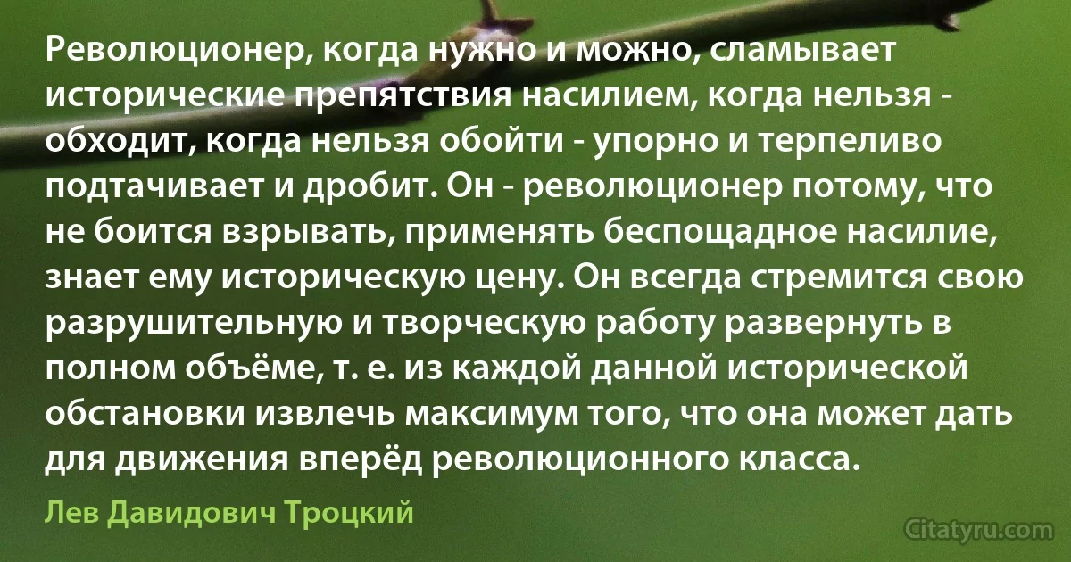 Революционер, когда нужно и можно, сламывает исторические препятствия насилием, когда нельзя - обходит, когда нельзя обойти - упорно и терпеливо подтачивает и дробит. Он - революционер потому, что не боится взрывать, применять беспощадное насилие, знает ему историческую цену. Он всегда стремится свою разрушительную и творческую работу развернуть в полном объёме, т. е. из каждой данной исторической обстановки извлечь максимум того, что она может дать для движения вперёд революционного класса. (Лев Давидович Троцкий)