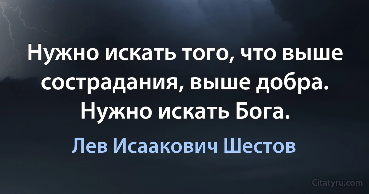 Нужно искать того, что выше сострадания, выше добра. Нужно искать Бога. (Лев Исаакович Шестов)