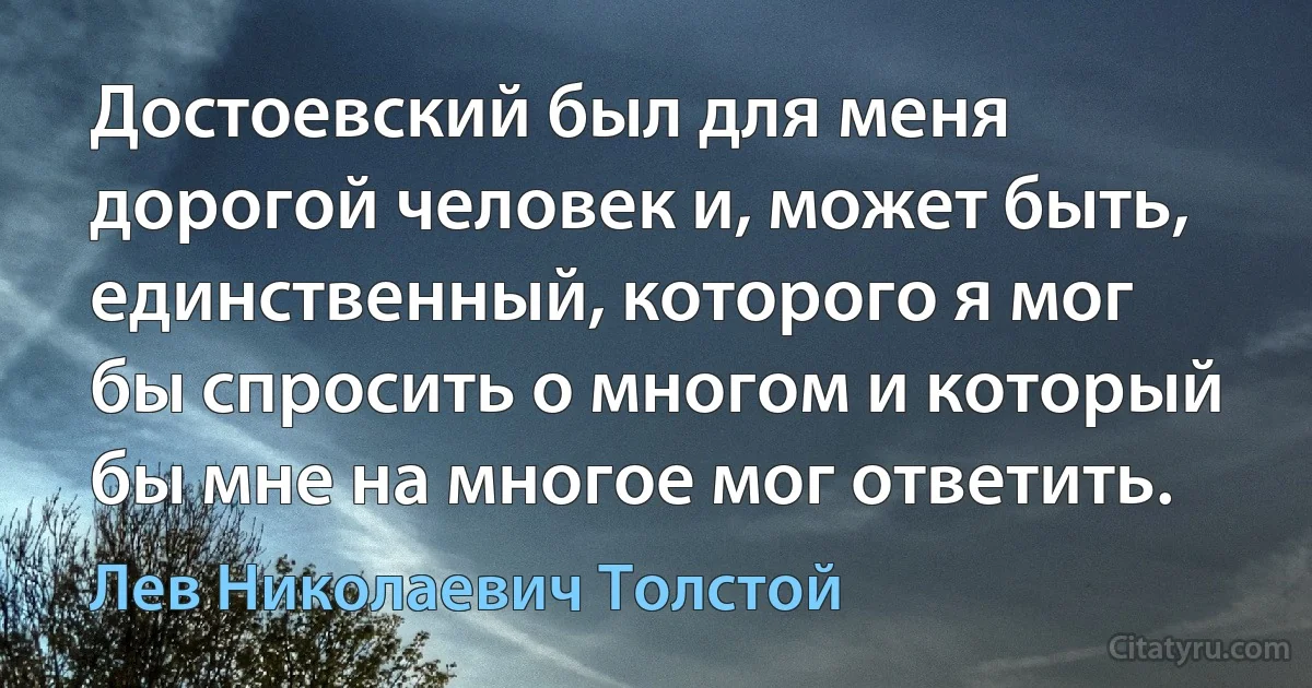 Достоевский был для меня дорогой человек и, может быть, единственный, которого я мог бы спросить о многом и который бы мне на многое мог ответить. (Лев Николаевич Толстой)