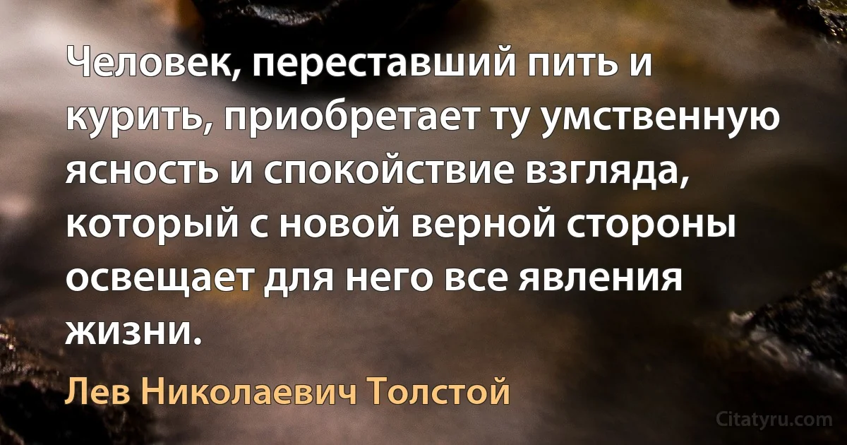 Человек, переставший пить и курить, приобретает ту умственную ясность и спокойствие взгляда, который с новой верной стороны освещает для него все явления жизни. (Лев Николаевич Толстой)