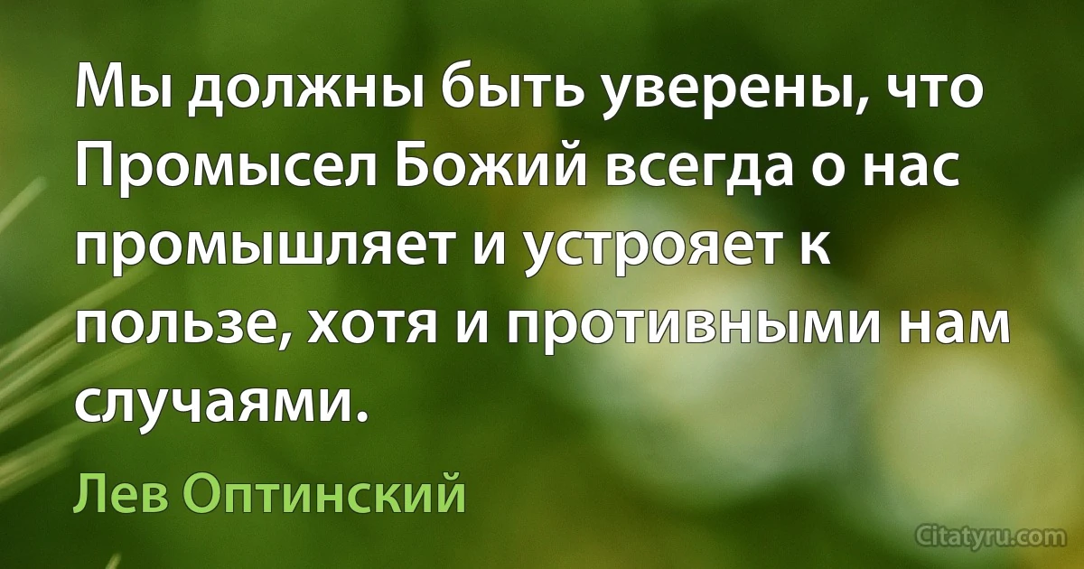 Мы должны быть уверены, что Промысел Божий всегда о нас промышляет и устрояет к пользе, хотя и противными нам случаями. (Лев Оптинский)