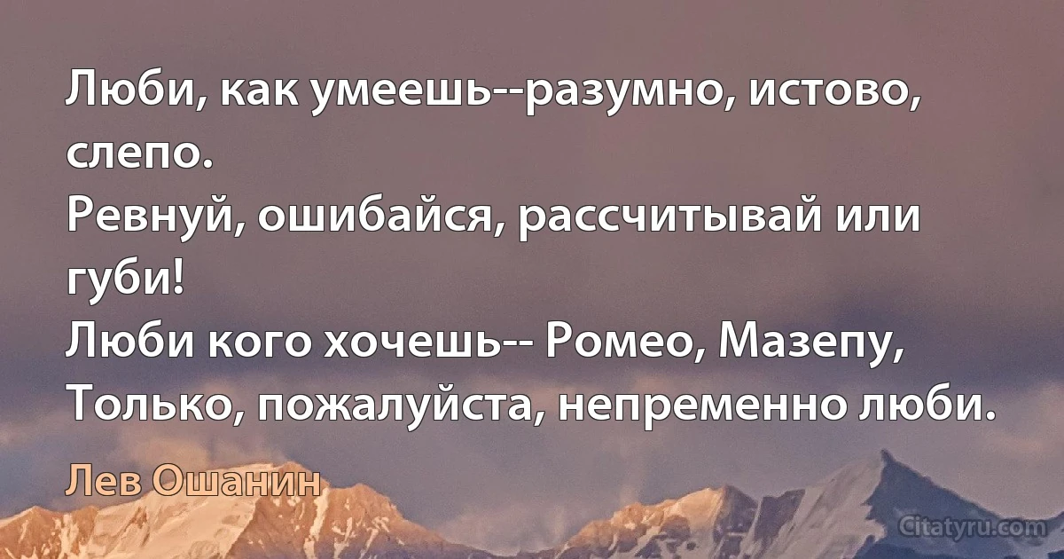 Люби, как умеешь--разумно, истово, слепо.
Ревнуй, ошибайся, рассчитывай или губи!
Люби кого хочешь-- Ромео, Мазепу,
Только, пожалуйста, непременно люби. (Лев Ошанин)