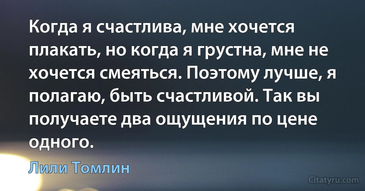 Когда я счастлива, мне хочется плакать, но когда я грустна, мне не хочется смеяться. Поэтому лучше, я полагаю, быть счастливой. Так вы получаете два ощущения по цене одного. (Лили Томлин)