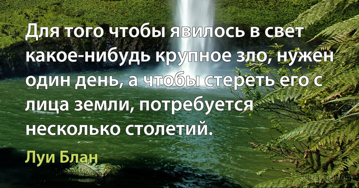 Для того чтобы явилось в свет какое-нибудь крупное зло, нужен один день, а чтобы стереть его с лица земли, потребуется несколько столетий. (Луи Блан)