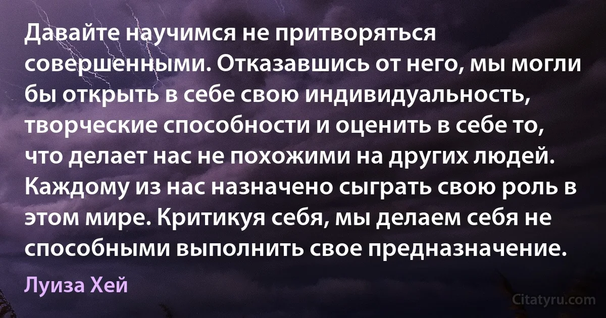 Давайте научимся не притворяться совершенными. Отказавшись от него, мы могли бы открыть в себе свою индивидуальность, творческие способности и оценить в себе то, что делает нас не похожими на других людей. Каждому из нас назначено сыграть свою роль в этом мире. Критикуя себя, мы делаем себя не способными выполнить свое предназначение. (Луиза Хей)