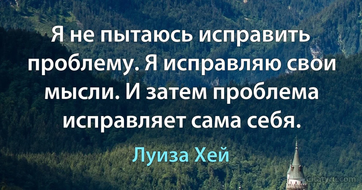 Я не пытаюсь исправить проблему. Я исправляю свои мысли. И затем проблема исправляет сама себя. (Луиза Хей)