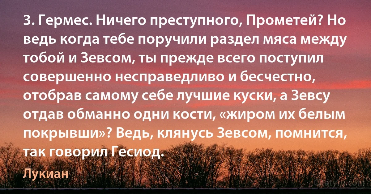 3. Гермес. Ничего преступного, Прометей? Но ведь когда тебе поручили раздел мяса между тобой и Зевсом, ты прежде всего поступил совершенно несправедливо и бесчестно, отобрав самому себе лучшие куски, а Зевсу отдав обманно одни кости, «жиром их белым покрывши»? Ведь, клянусь Зевсом, помнится, так говорил Гесиод. (Лукиан)