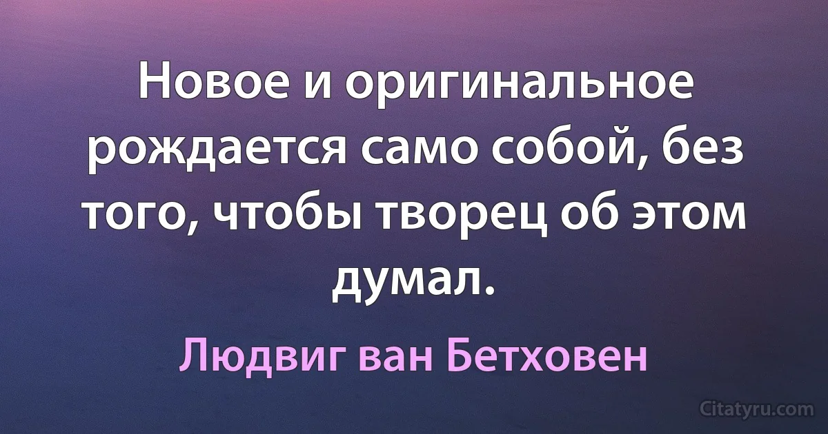 Новое и оригинальное рождается само собой, без того, чтобы творец об этом думал. (Людвиг ван Бетховен)