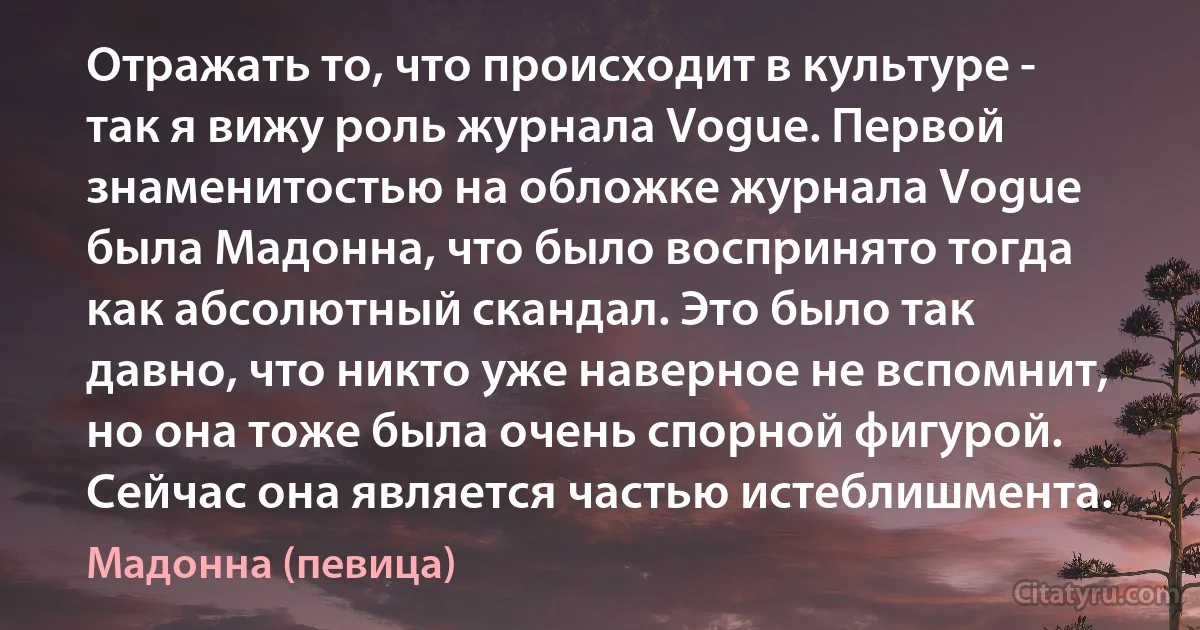 Отражать то, что происходит в культуре - так я вижу роль журнала Vogue. Первой знаменитостью на обложке журнала Vogue была Мадонна, что было воспринято тогда как абсолютный скандал. Это было так давно, что никто уже наверное не вспомнит, но она тоже была очень спорной фигурой. Сейчас она является частью истеблишмента. (Мадонна (певица))