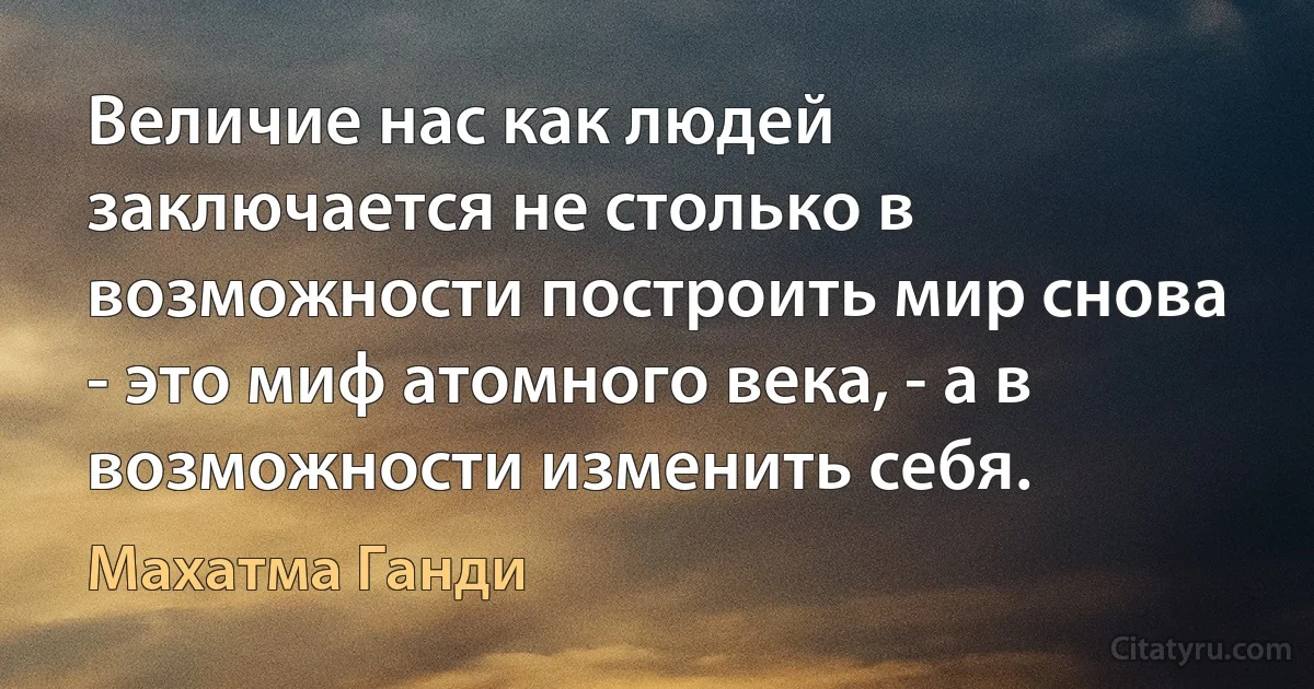 Величие нас как людей заключается не столько в возможности построить мир снова - это миф атомного века, - а в возможности изменить себя. (Махатма Ганди)