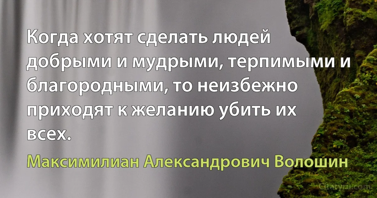 Когда хотят сделать людей добрыми и мудрыми, терпимыми и благородными, то неизбежно приходят к желанию убить их всех. (Максимилиан Александрович Волошин)