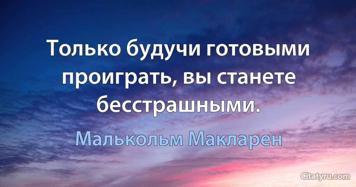 Только будучи готовыми проиграть, вы станете бесстрашными. (Малькольм Макларен)