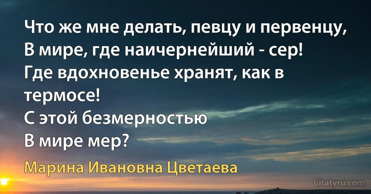 Что же мне делать, певцу и первенцу,
В мире, где наичернейший - сер!
Где вдохновенье хранят, как в термосе!
С этой безмерностью
В мире мер? (Марина Ивановна Цветаева)