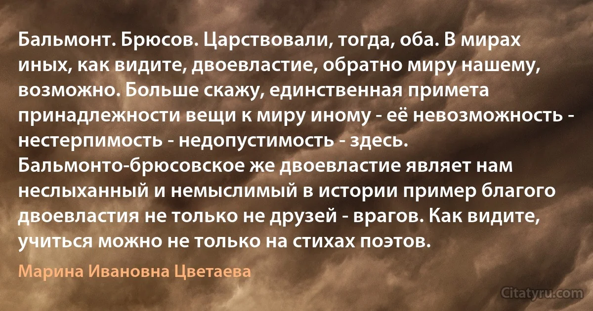 Бальмонт. Брюсов. Царствовали, тогда, оба. В мирах иных, как видите, двоевластие, обратно миру нашему, возможно. Больше скажу, единственная примета принадлежности вещи к миру иному - её невозможность - нестерпимость - недопустимость - здесь. Бальмонто-брюсовское же двоевластие являет нам неслыханный и немыслимый в истории пример благого двоевластия не только не друзей - врагов. Как видите, учиться можно не только на стихах поэтов. (Марина Ивановна Цветаева)