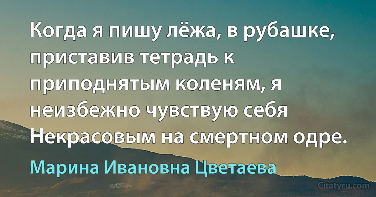 Когда я пишу лёжа, в рубашке, приставив тетрадь к приподнятым коленям, я неизбежно чувствую себя Некрасовым на смертном одре. (Марина Ивановна Цветаева)