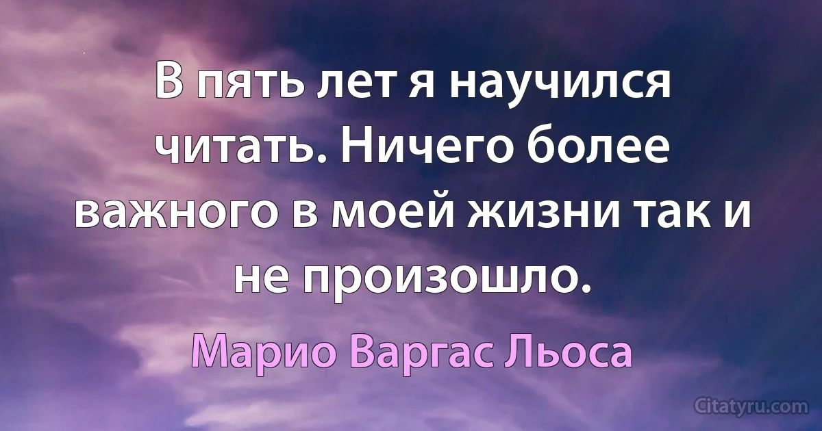 В пять лет я научился читать. Ничего более важного в моей жизни так и не произошло. (Марио Варгас Льоса)