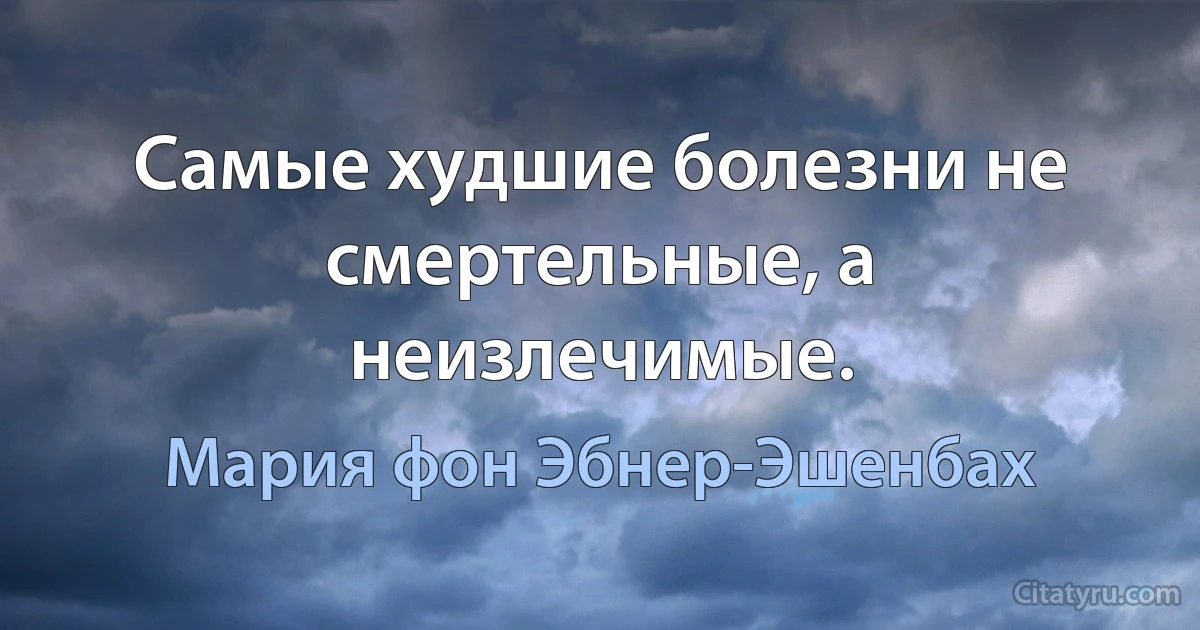 Самые худшие болезни не смертельные, а неизлечимые. (Мария фон Эбнер-Эшенбах)