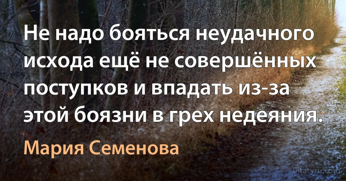 Не надо бояться неудачного исхода ещё не совершённых поступков и впадать из-за этой боязни в грех недеяния. (Мария Семенова)