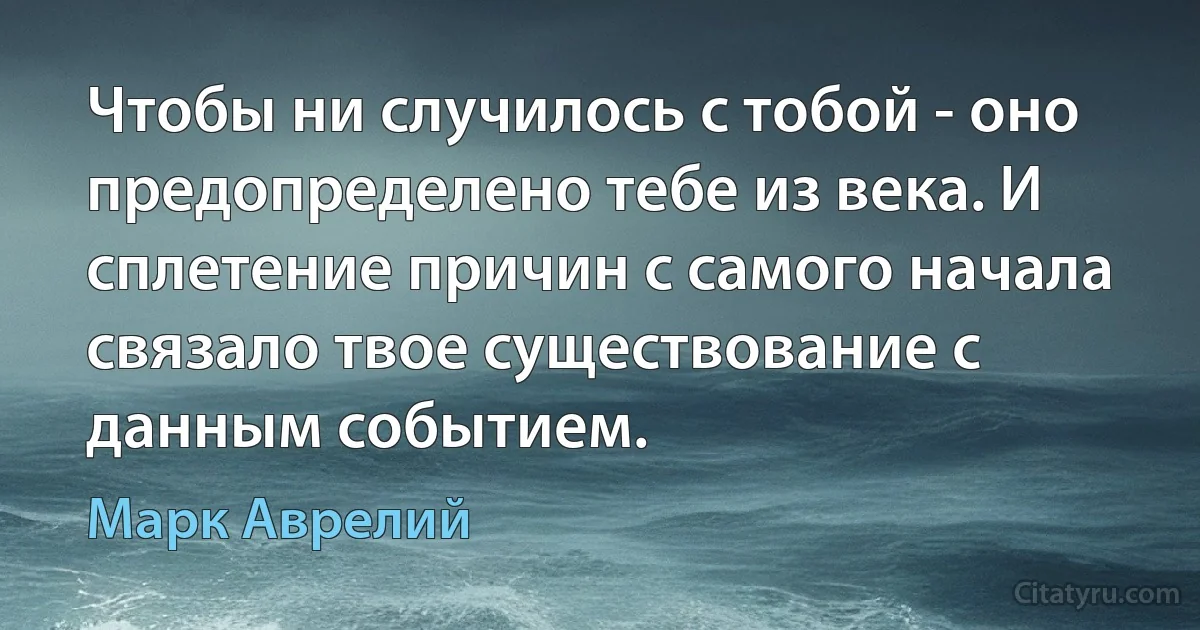 Чтобы ни случилось с тобой - оно предопределено тебе из века. И сплетение причин с самого начала связало твое существование с данным событием. (Марк Аврелий)