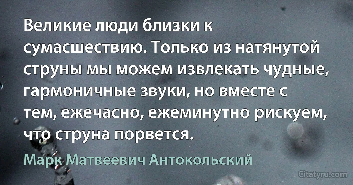 Великие люди близки к сумасшествию. Только из натянутой струны мы можем извлекать чудные, гармоничные звуки, но вместе с тем, ежечасно, ежеминутно рискуем, что струна порвется. (Марк Матвеевич Антокольский)