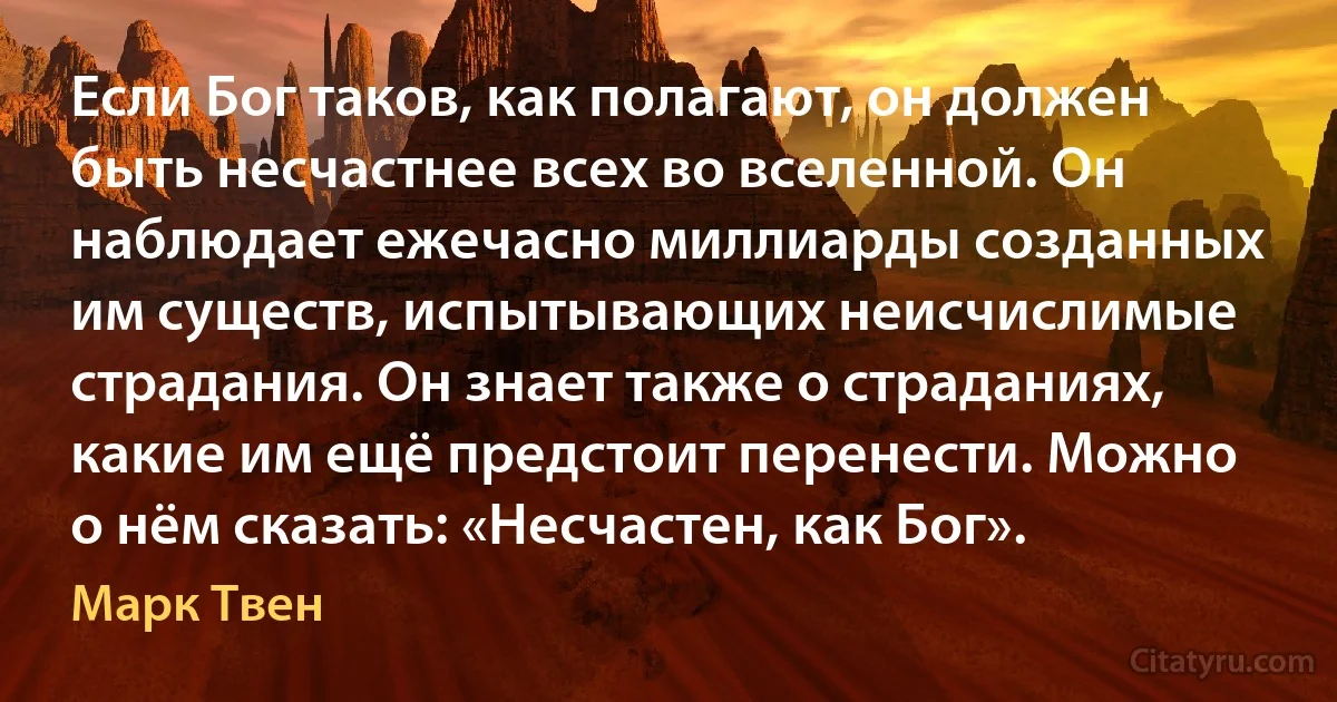 Если Бог таков, как полагают, он должен быть несчастнее всех во вселенной. Он наблюдает ежечасно миллиарды созданных им существ, испытывающих неисчислимые страдания. Он знает также о страданиях, какие им ещё предстоит перенести. Можно о нём сказать: «Несчастен, как Бог». (Марк Твен)