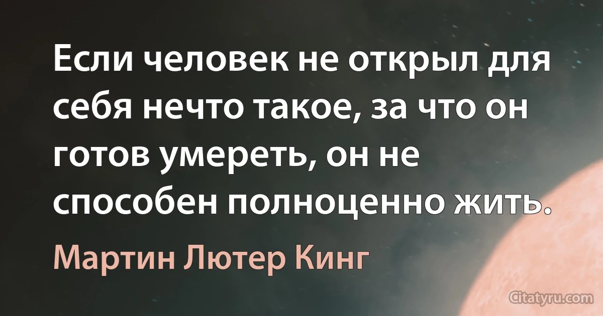 Если человек не открыл для себя нечто такое, за что он готов умереть, он не способен полноценно жить. (Мартин Лютер Кинг)