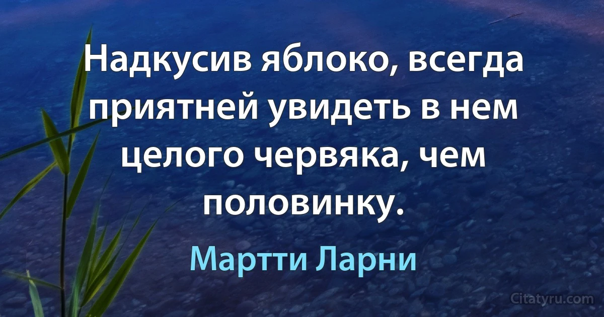 Надкусив яблоко, всегда приятней увидеть в нем целого червяка, чем половинку. (Мартти Ларни)