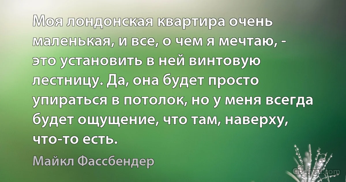 Моя лондонская квартира очень маленькая, и все, о чем я мечтаю, - это установить в ней винтовую лестницу. Да, она будет просто упираться в потолок, но у меня всегда будет ощущение, что там, наверху, что-то есть. (Майкл Фассбендер)