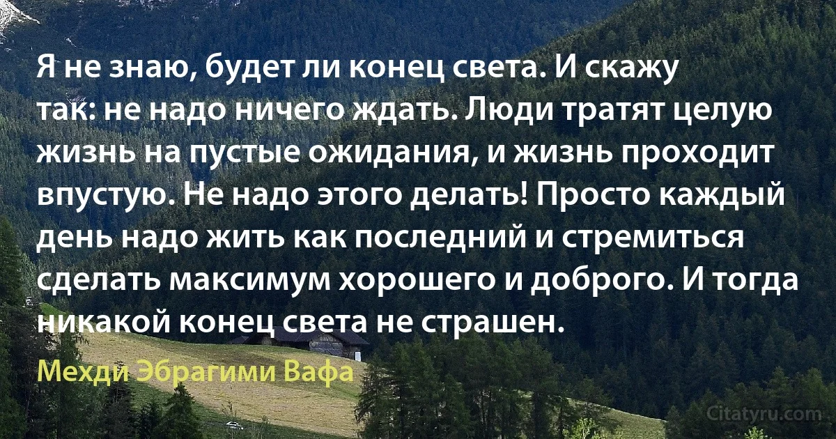 Я не знаю, будет ли конец света. И скажу так: не надо ничего ждать. Люди тратят целую жизнь на пустые ожидания, и жизнь проходит впустую. Не надо этого делать! Просто каждый день надо жить как последний и стремиться сделать максимум хорошего и доброго. И тогда никакой конец света не страшен. (Мехди Эбрагими Вафа)